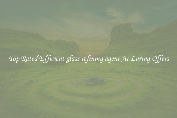 Top Rated Efficient glass refining agent At Luring Offers